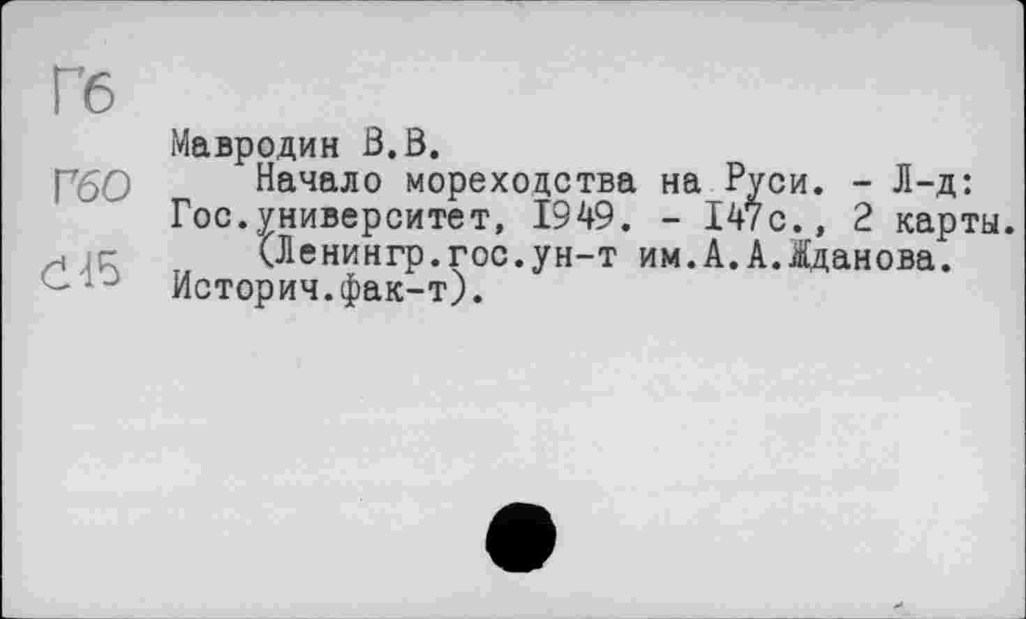 ﻿Гб
V60
č45
Мавродин В.В.
Начало мореходства на Руси. - Л-д: Гос.университет, 1949. - 147с., 2 карты.
(Ленингр.гос.ун-т им.А.А.Жданова.
История.фак-т).